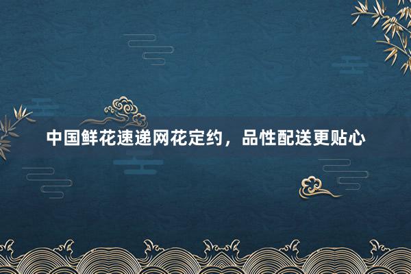 中国鲜花速递网花定约，品性配送更贴心