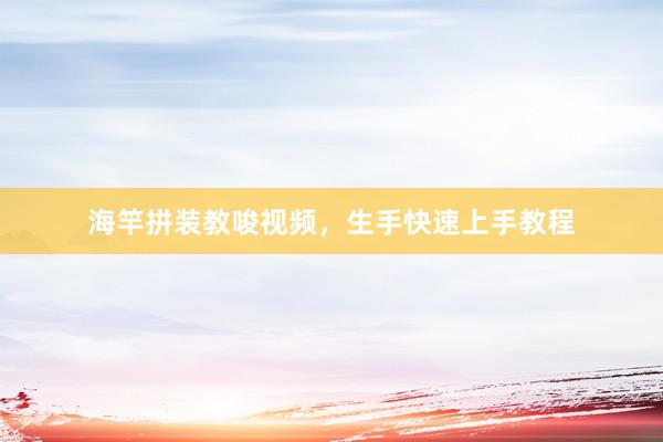 海竿拼装教唆视频，生手快速上手教程