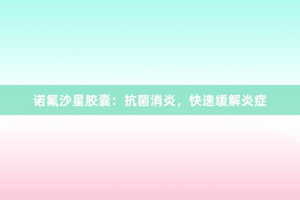 诺氟沙星胶囊：抗菌消炎，快速缓解炎症