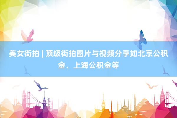 美女街拍 | 顶级街拍图片与视频分享如北京公积金、上海公积金等