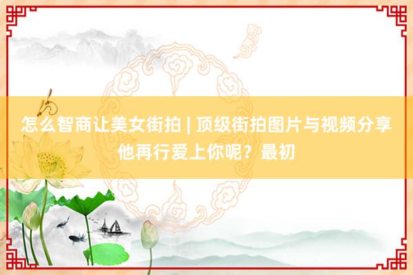 怎么智商让美女街拍 | 顶级街拍图片与视频分享他再行爱上你呢？最初