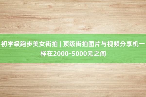 初学级跑步美女街拍 | 顶级街拍图片与视频分享机一样在2000-5000元之间